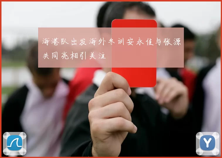 海港队出发海外冬训安永佳与张源共同亮相引关注