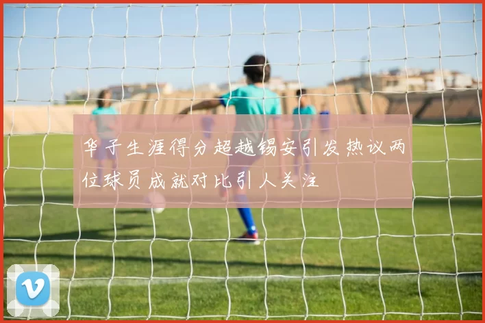 华子生涯得分超越锡安引发热议两位球员成就对比引人关注