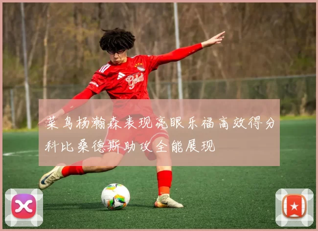 菜鸟杨瀚森表现亮眼乐福高效得分科比桑德斯助攻全能展现