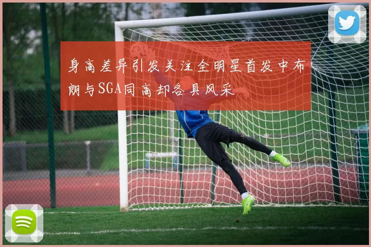 身高差异引发关注全明星首发中布朗与SGA同高却各具风采
