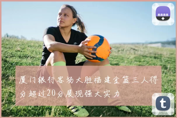 厦门银行客场大胜福建金篮三人得分超过20分展现强大实力