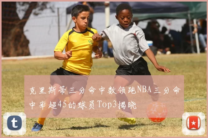 克里斯蒂三分命中数领跑NBA三分命中率超45的球员Top3揭晓